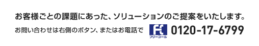 お客様ごとの課題にあった、ソリューションのご提案をいたします。お問い合わせは右側のボタン、またはお電話で | フリーコール 0120-17-6799