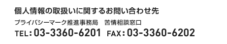 <個人情報の取扱いに関するお問い合わせ先>プライバシーマーク推進事務局　苦情相談窓口　TEL:03-3360-6201　FAX:03-3360-6202